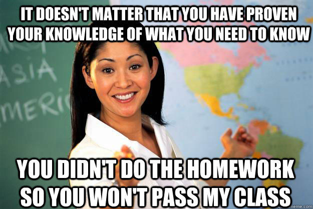 It doesn't matter that you have proven your knowledge of what you need to know You didn't do the homework so you won't pass my class - It doesn't matter that you have proven your knowledge of what you need to know You didn't do the homework so you won't pass my class  Unhelpful High School Teacher