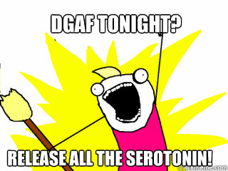 DGAF Tonight? Release ALL the serotonin!  All The Things