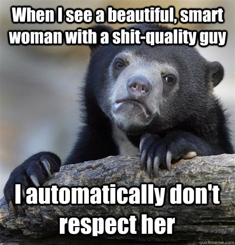 When I see a beautiful, smart woman with a shit-quality guy I automatically don't respect her  Confession Bear
