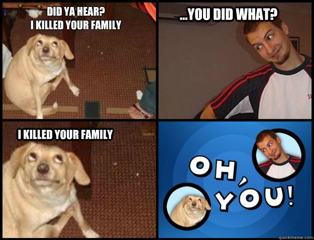 Did ya hear?
i killed your family ...you did what? I killed your family - Did ya hear?
i killed your family ...you did what? I killed your family  Oh you!