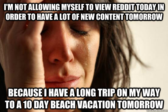 I'm not allowing myself to view reddit today in order to have a lot of new content tomorrow because I have a long trip on my way to a 10 day beach vacation tomorrow  First World Problems