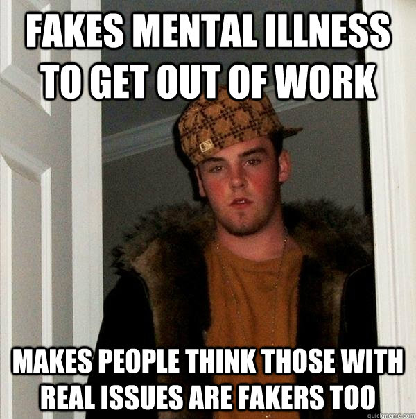 Fakes mental illness to get out of work makes people think those with real issues are fakers too  Scumbag Steve