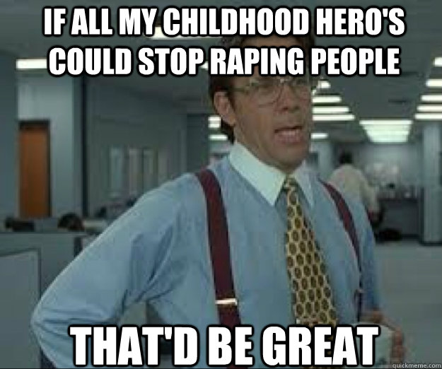 If all my childhood hero's could stop raping people THAT'D BE GREAT  
