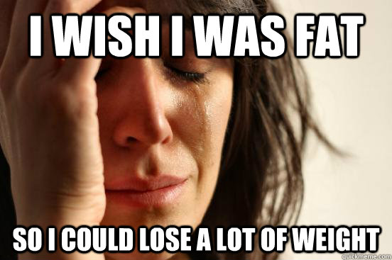 I wish i was fat so i could lose a lot of weight  First World Problems