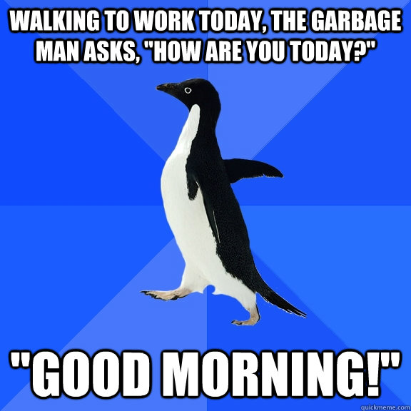 Walking to work today, the garbage man asks, 