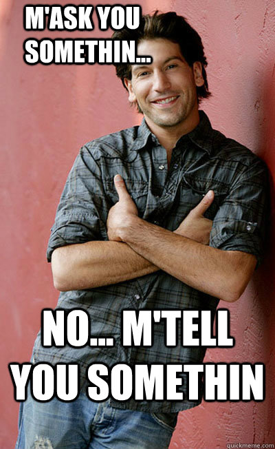 No... m'tell you somethin M'ask you somethin...  