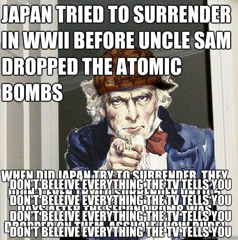 japan tried to surrender in wwII before uncle sam dropped the atomic bombs When Did Japan Try to Surrender. They didn't even try to surrender until 5 days AFTER the SECOND bomb was dropped on them, asshole (how rude) don't beleive everything the tv tells   Scumbag Uncle Sam