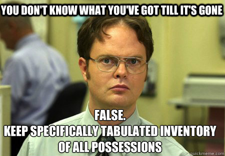 You don't know what you've got till it's gone False.
Keep specifically tabulated inventory of all possessions   Schrute