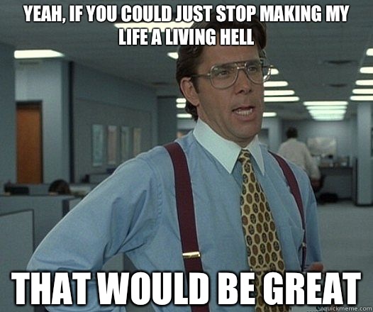 Yeah, if you could just stop making my life a living hell That would be great  Lumbergh