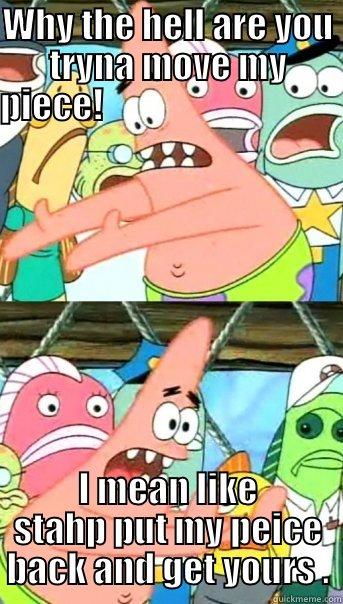 WHY THE HELL ARE YOU TRYNA MOVE MY PIECE!                                     I MEAN LIKE STAHP PUT MY PEICE BACK AND GET YOURS . Push it somewhere else Patrick