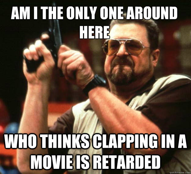 Am I the only one around here Who thinks clapping in a movie is retarded - Am I the only one around here Who thinks clapping in a movie is retarded  Walter