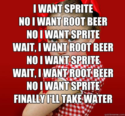 i want sprite
no i want root beer
no i want sprite
wait, i want root beer
no i want sprite
wait, i want root beer
no i want sprite
finally i'll take water   - i want sprite
no i want root beer
no i want sprite
wait, i want root beer
no i want sprite
wait, i want root beer
no i want sprite
finally i'll take water    Spoiled Little Sister