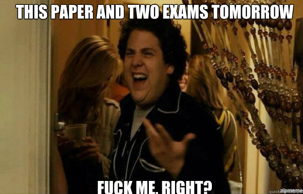 This paper and two exams tomorrow FUCK me, RIGHT?  fuck me right