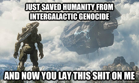 just saved humanity from intergalactic genocide and now you lay this shit on me  stressed master chief