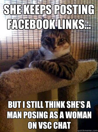 She keeps posting facebook links... but I still think she's a man posing as a woman on vsc chat  The Most Interesting Cat in the World