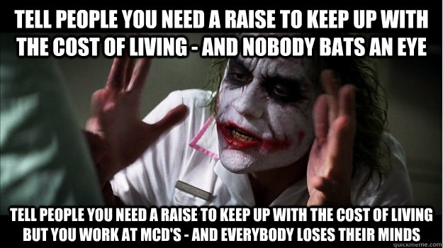 Tell people you need a raise to keep up with the cost of living - and nobody bats an eye Tell people you need a raise to keep up with the cost of living but you work at McD's - and everybody loses their minds  Joker Mind Loss