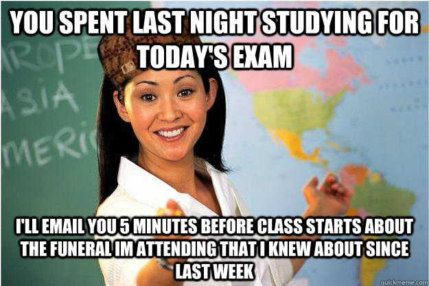you spent last night studying for today's exam i'll email you 5 minutes before class starts about the funeral im attending that i knew about since last week  Scumbag Teacher