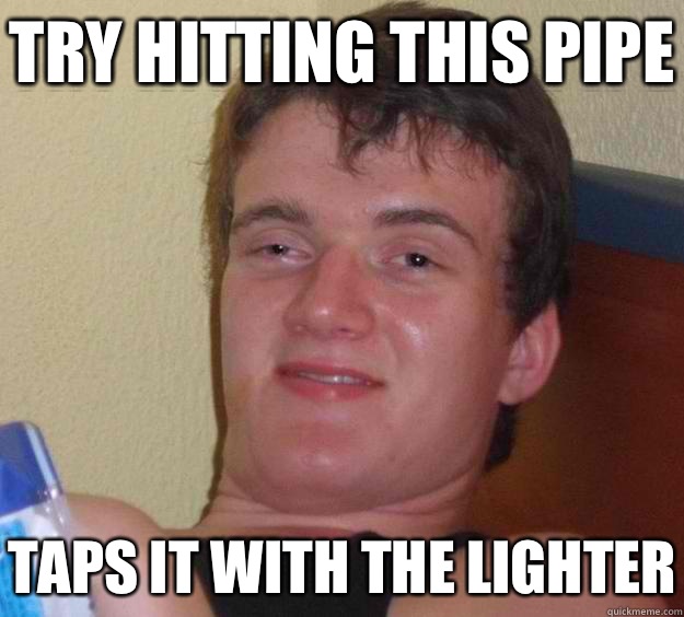 Try hitting this pipe Taps it with the lighter  10 Guy