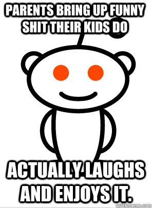 Parents bring up funny shit their kids do actually laughs and enjoys it.  