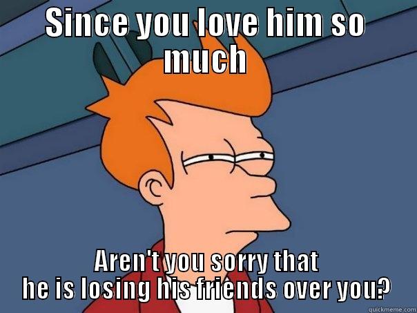SINCE YOU LOVE HIM SO MUCH AREN'T YOU SORRY THAT HE IS LOSING HIS FRIENDS OVER YOU? Futurama Fry