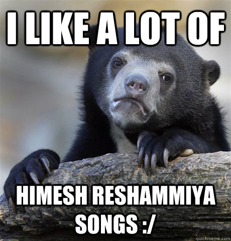 I like a lot of Himesh Reshammiya Songs :/  Confession Bear