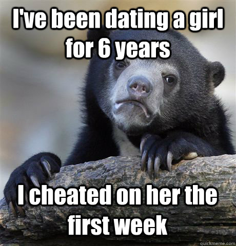 I've been dating a girl for 6 years I cheated on her the first week  Confession Bear