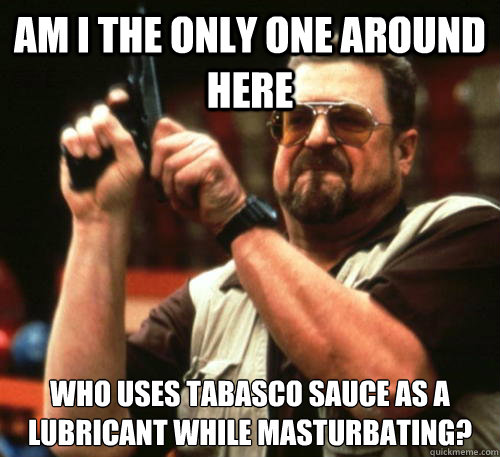 Am i the only one around here Who uses tabasco sauce as a lubricant while masturbating?  Am I The Only One Around Here