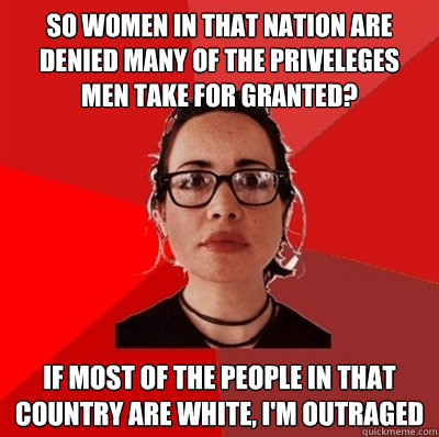 so women in that nation are denied many of the priveleges men take for granted? If most of the people in that country are white, I'm outraged - so women in that nation are denied many of the priveleges men take for granted? If most of the people in that country are white, I'm outraged  Liberal Douche Garofalo