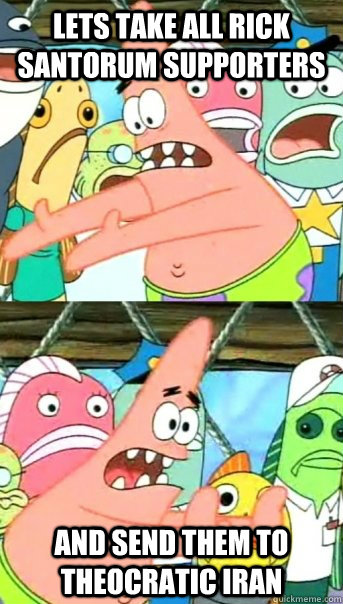Lets take all Rick Santorum supporters and send them to theocratic Iran  Push it somewhere else Patrick