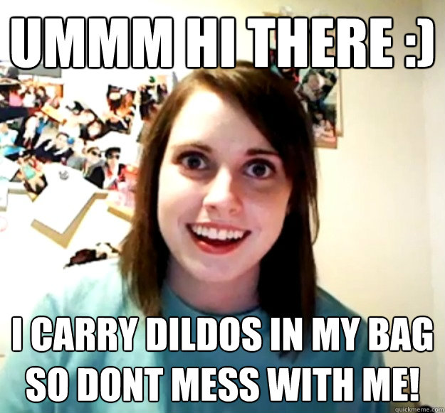 ummm hi there :) i carry dildos in my bag so dont mess with me!  Overly Attached Girlfriend