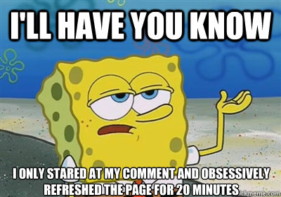 I'll Have you know I only stared at my comment and obsessively refreshed the page for 20 minutes  sponge
