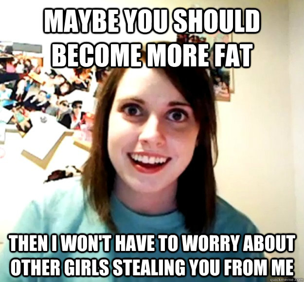 Maybe you should become more fat Then I won't have to worry about other girls stealing you from me  Overly Attached Girlfriend