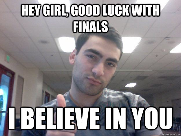 Hey girl, good luck with finals I believe in you  good luck