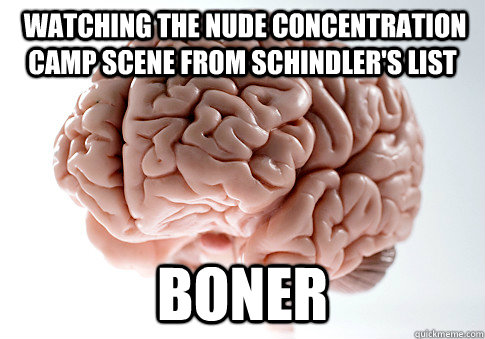  watching the nude concentration camp scene from Schindler's list Boner  Scumbag Brain