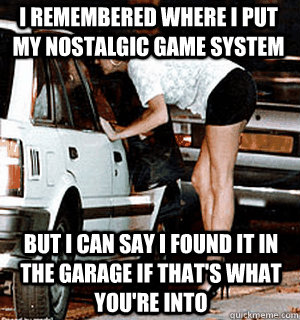 I remembered where I put my nostalgic game system but I can say i found it in the garage if that's what you're into  Karma Whore