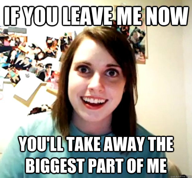 if you leave me now you'll take away the biggest part of me  Overly Attached Girlfriend
