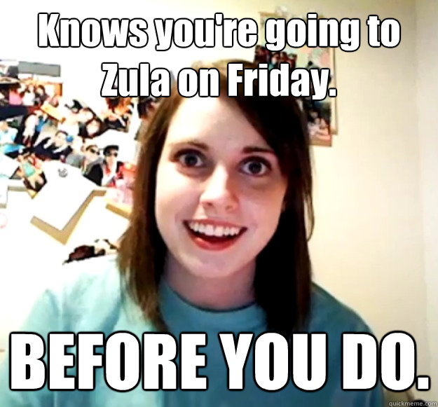 Knows you're going to Zula on Friday. BEFORE YOU DO.  Overly Attached Girlfriend