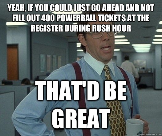 Yeah, if you could just go ahead and not fill out 400 powerball tickets at the register during rush hour That'd be great  Lumbergh