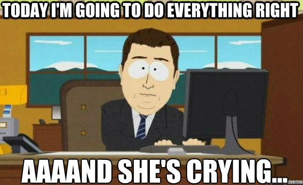 today i'm going to do everything right AAAAND she's crying...  aaaand its gone