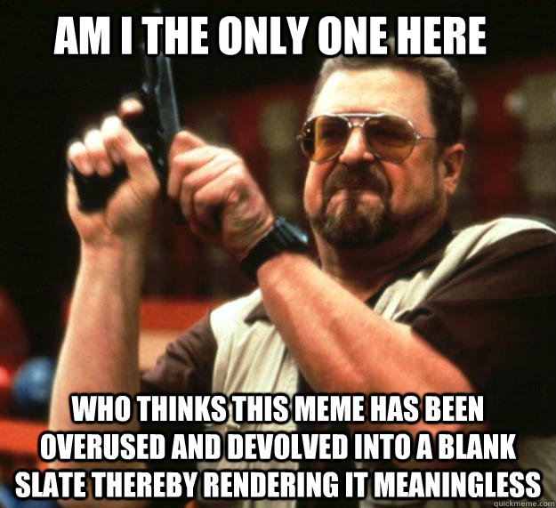 Am I the only one here Who thinks this meme has been overused and devolved into a blank slate thereby rendering it meaningless  Walter