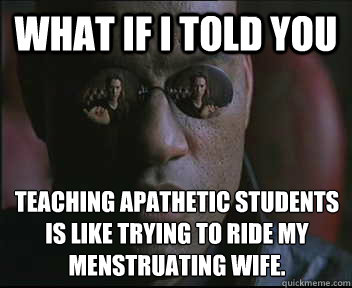 What if I told you Teaching apathetic students is like trying to ride my menstruating wife.  Morpheus SC