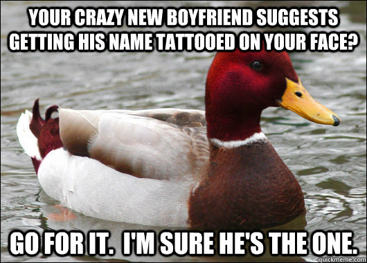 Your crazy new boyfriend suggests getting his name tattooed on your face? Go for it.  I'm sure he's the one.  Malicious Advice Mallard