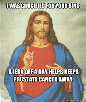 I was crucified for your sins   A Jerk off a day helps keeps prostate cancer away.  