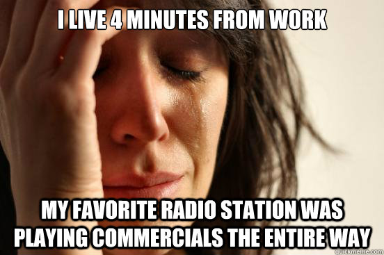 I live 4 minutes from work my favorite radio station was playing commercials the entire way  First World Problems