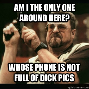Am i the only one around here? whose phone is not full of dick pics - Am i the only one around here? whose phone is not full of dick pics  Misc