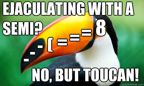 8 = = = (  - - - Ejaculating with a semi? no, but toucan!  