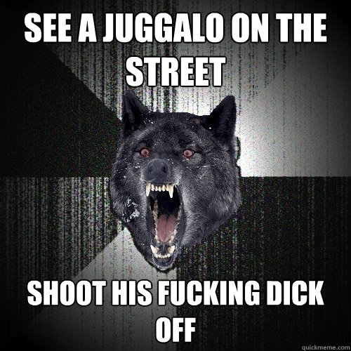 see a juggalo on the street shoot his fucking dick off  Insanity Wolf