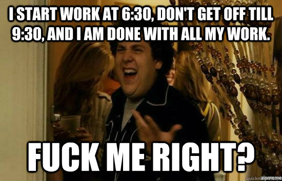 I start work at 6:30, don't get off till 9:30, and I am done with all my work. Fuck me right?  superbad