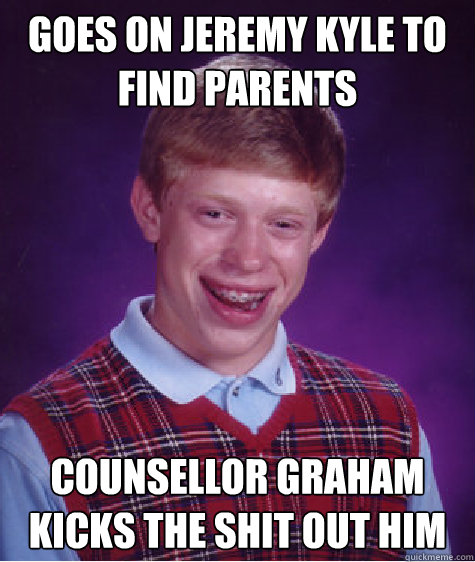 goes on jeremy kyle to find parents counsellor graham kicks the shit out him - goes on jeremy kyle to find parents counsellor graham kicks the shit out him  Bad Luck Brian