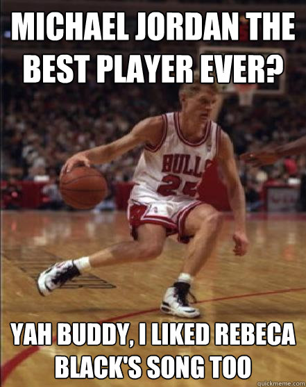 Michael Jordan the best player ever? Yah buddy, i liked Rebeca black's song too  